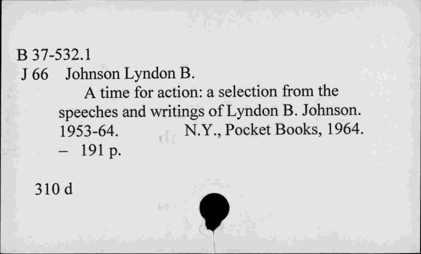 ﻿B 37-532.1
J 66 Johnson Lyndon B.
A time for action: a selection from the speeches and writings of Lyndon B. Johnson. 1953-64.	N.Y., Pocket Books, 1964.
- 191 p.
310d